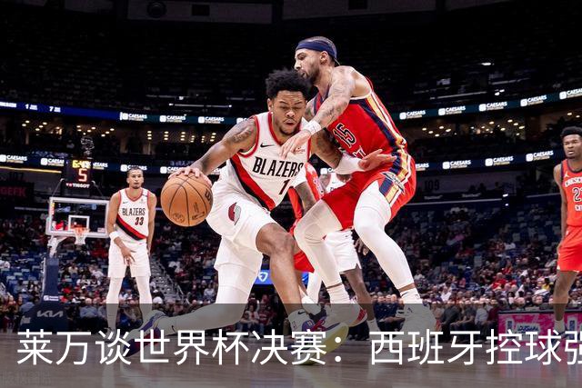 莱万谈世界杯决赛：西班牙控球强且攻守均衡，赛前已看好他们夺冠